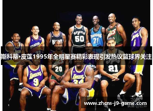 斯科蒂·皮蓬1995年全明星赛精彩表现引发热议篮球界关注