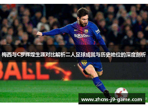 梅西与C罗辉煌生涯对比解析二人足球成就与历史地位的深度剖析