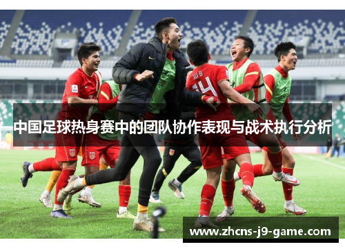 中国足球热身赛中的团队协作表现与战术执行分析