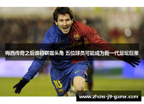梅西传奇之后谁将崭露头角 五位球员可能成为新一代足坛巨星
