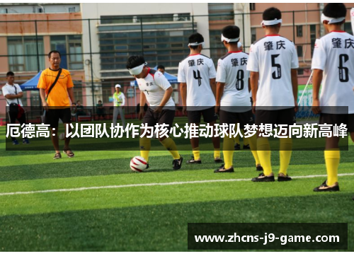 厄德高：以团队协作为核心推动球队梦想迈向新高峰