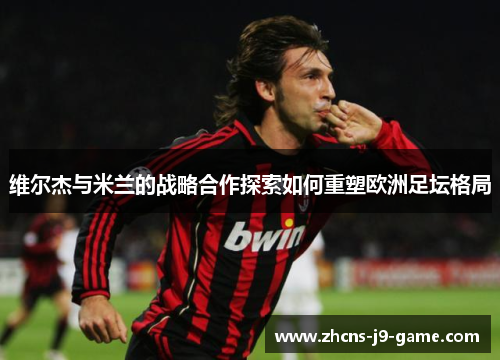 维尔杰与米兰的战略合作探索如何重塑欧洲足坛格局
