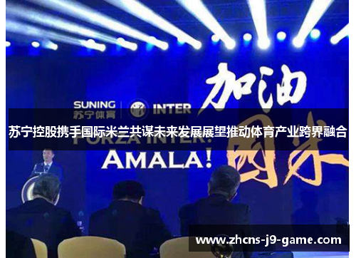 苏宁控股携手国际米兰共谋未来发展展望推动体育产业跨界融合